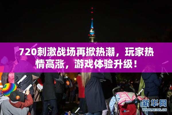 720刺激战场再掀热潮，玩家热情高涨，游戏体验升级！