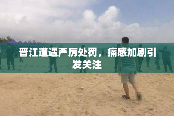晋江遭遇严厉处罚，痛感加剧引发关注