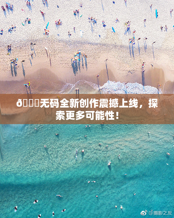🔞无码全新创作震撼上线，探索更多可能性！