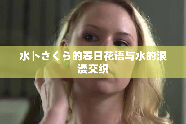 水卜さくら的春日花语与水的浪漫交织