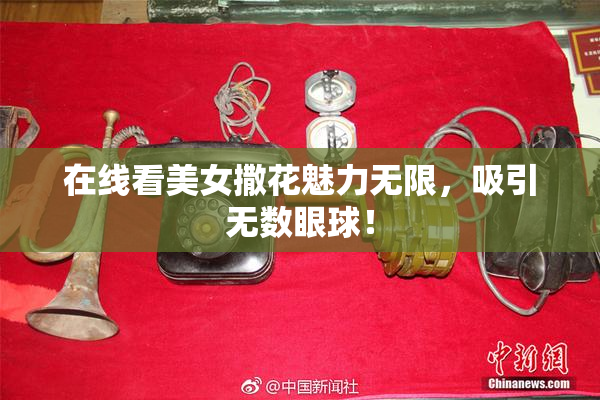 在线看美女撒花魅力无限，吸引无数眼球！
