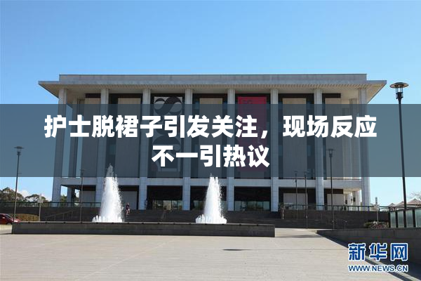 护士脱裙子引发关注，现场反应不一引热议
