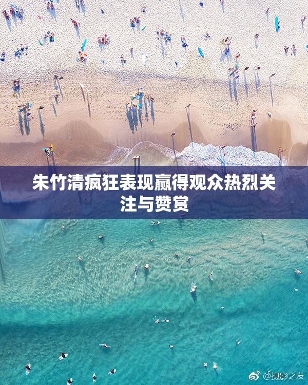 朱竹清疯狂表现赢得观众热烈关注与赞赏