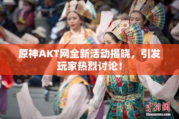 原神AKT网全新活动揭晓，引发玩家热烈讨论！