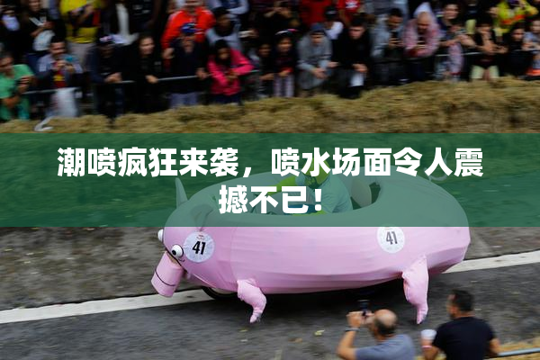 潮喷疯狂来袭，喷水场面令人震撼不已！