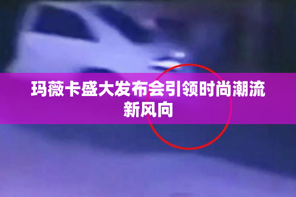 玛薇卡盛大发布会引领时尚潮流新风向