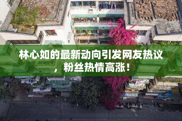 林心如的最新动向引发网友热议，粉丝热情高涨！
