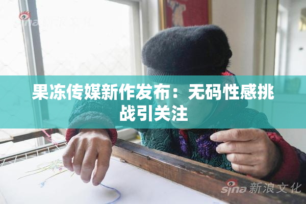 果冻传媒新作发布：无码性感挑战引关注