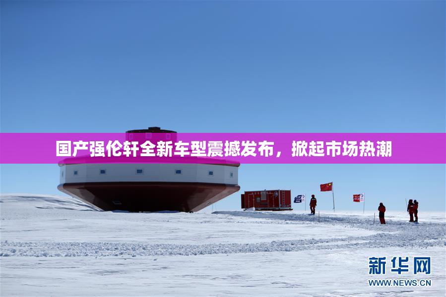 国产强伦轩全新车型震撼发布，掀起市场热潮