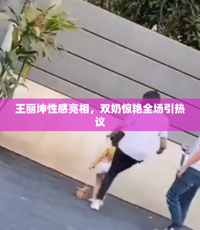 王丽坤性感亮相，双奶惊艳全场引热议