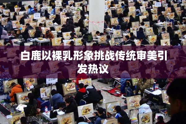 白鹿以裸乳形象挑战传统审美引发热议