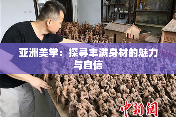 亚洲美学：探寻丰满身材的魅力与自信