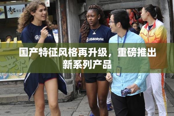 国产特征风格再升级，重磅推出新系列产品