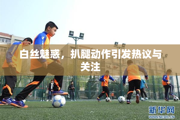 白丝魅惑，扒腿动作引发热议与关注