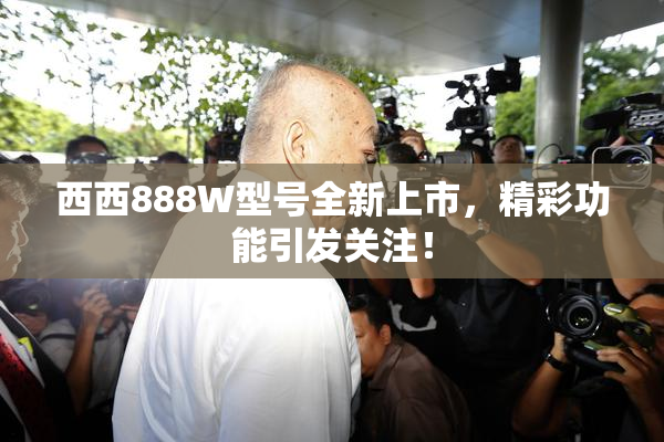 西西888W型号全新上市，精彩功能引发关注！