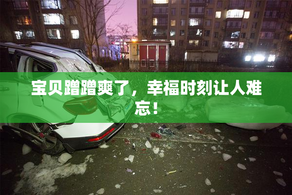 宝贝蹭蹭爽了，幸福时刻让人难忘！