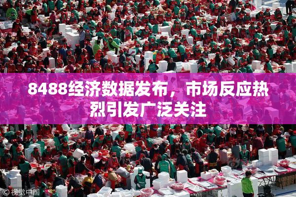 8488经济数据发布，市场反应热烈引发广泛关注