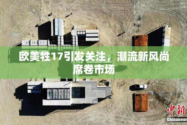 欧美牲17引发关注，潮流新风尚席卷市场