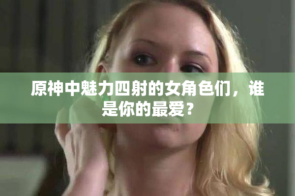 原神中魅力四射的女角色们，谁是你的最爱？
