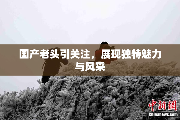 国产老头引关注，展现独特魅力与风采