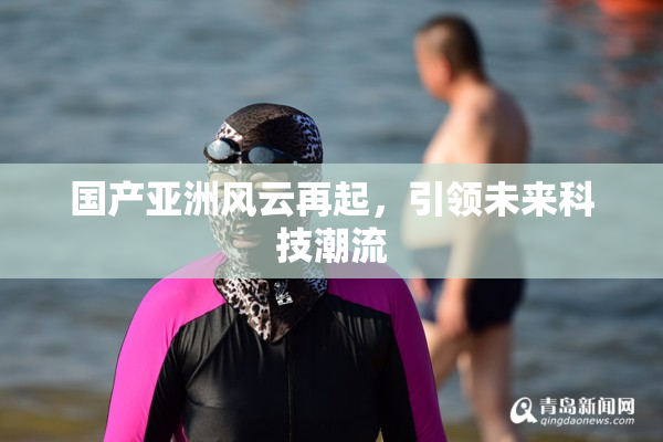 国产亚洲风云再起，引领未来科技潮流