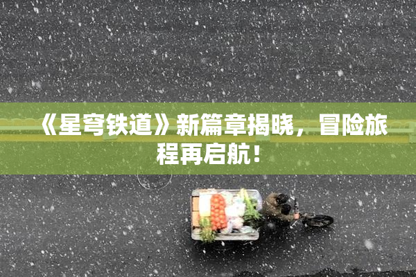 《星穹铁道》新篇章揭晓，冒险旅程再启航！
