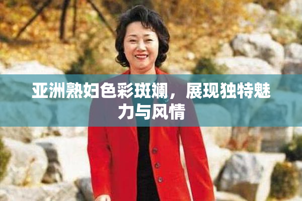 亚洲熟妇色彩斑斓，展现独特魅力与风情