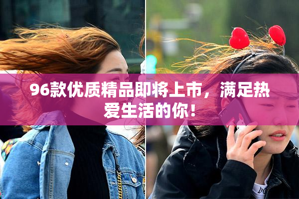 96款优质精品即将上市，满足热爱生活的你！