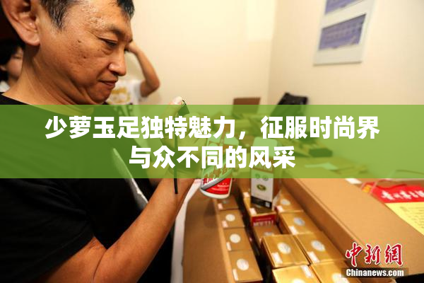 少萝玉足独特魅力，征服时尚界与众不同的风采