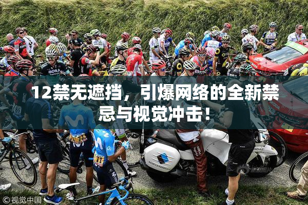 12禁无遮挡，引爆网络的全新禁忌与视觉冲击！