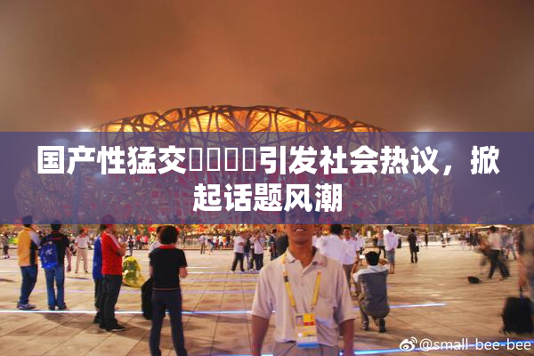 国产性猛交❌‌❌‌引发社会热议，掀起话题风潮