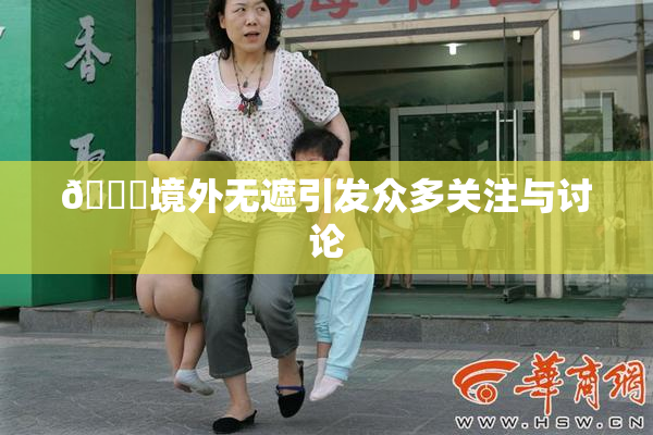 🔞境外无遮引发众多关注与讨论