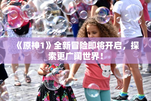 《原神1》全新冒险即将开启，探索更广阔世界！