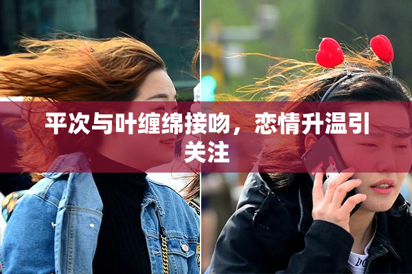 平次与叶缠绵接吻，恋情升温引关注
