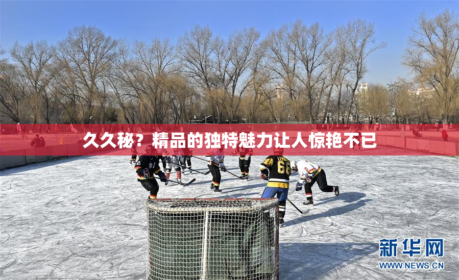 久久秘？精品的独特魅力让人惊艳不已