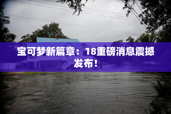 宝可梦新篇章：18重磅消息震撼发布！