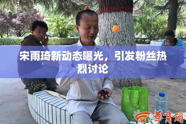 宋雨琦新动态曝光，引发粉丝热烈讨论