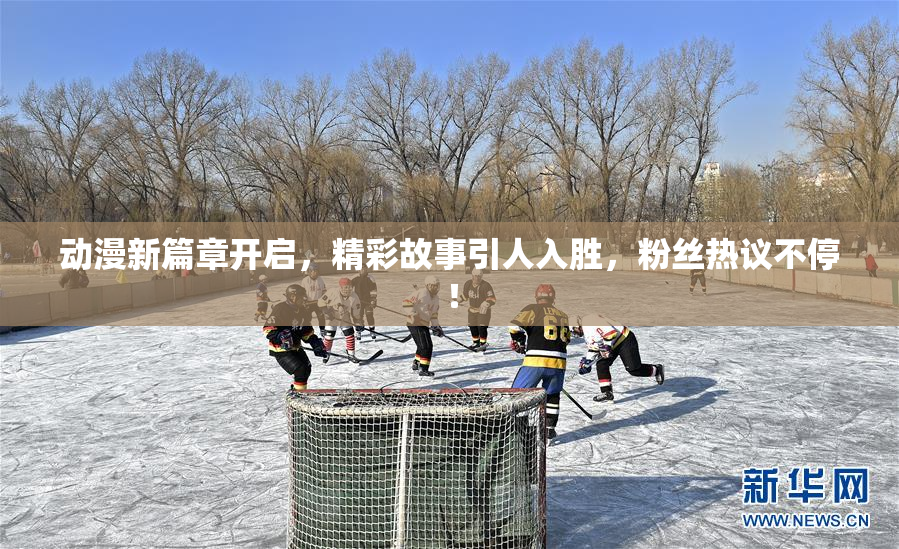 动漫新篇章开启，精彩故事引人入胜，粉丝热议不停！