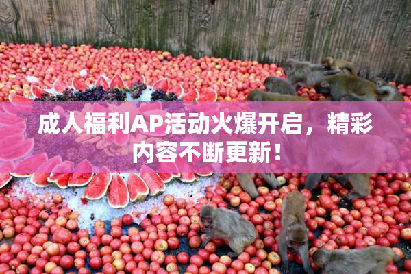 成人福利AP活动火爆开启，精彩内容不断更新！