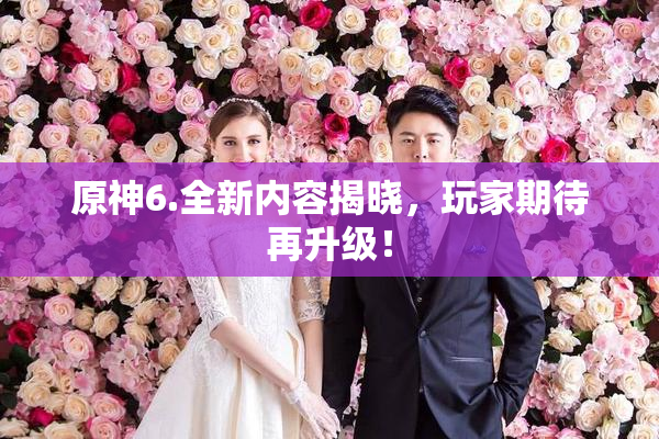 原神6.全新内容揭晓，玩家期待再升级！