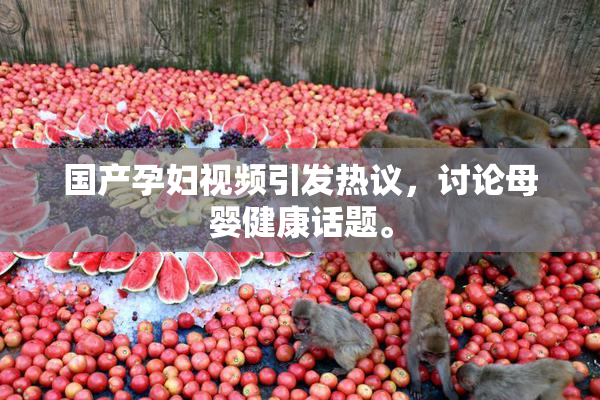 国产孕妇视频引发热议，讨论母婴健康话题。