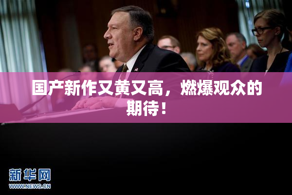 国产新作又黄又高，燃爆观众的期待！