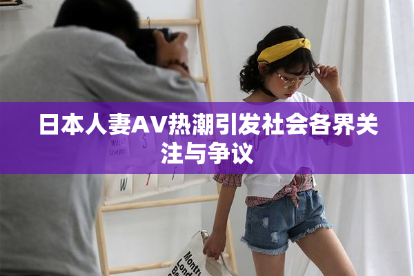 日本人妻AV热潮引发社会各界关注与争议