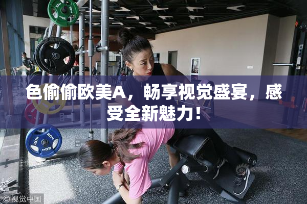 色偷偷欧美A，畅享视觉盛宴，感受全新魅力！