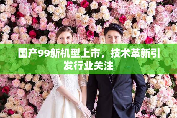 国产99新机型上市，技术革新引发行业关注