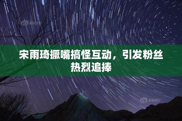 宋雨琦撅嘴搞怪互动，引发粉丝热烈追捧