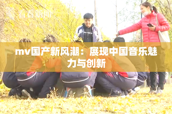 mv国产新风潮：展现中国音乐魅力与创新