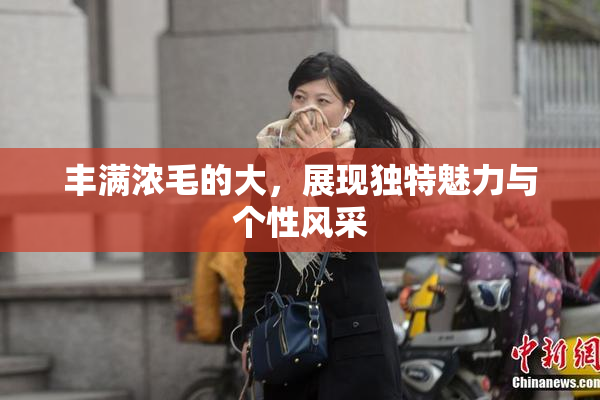 丰满浓毛的大，展现独特魅力与个性风采