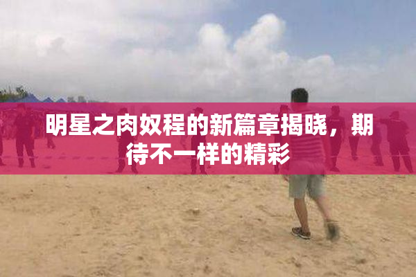 明星之肉奴程的新篇章揭晓，期待不一样的精彩