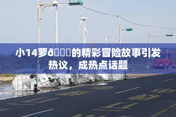 小14萝🔞的精彩冒险故事引发热议，成热点话题